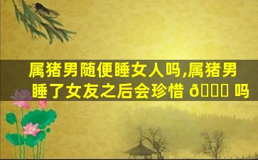 属猪男随便睡女人吗,属猪男睡了女友之后会珍惜 🐎 吗